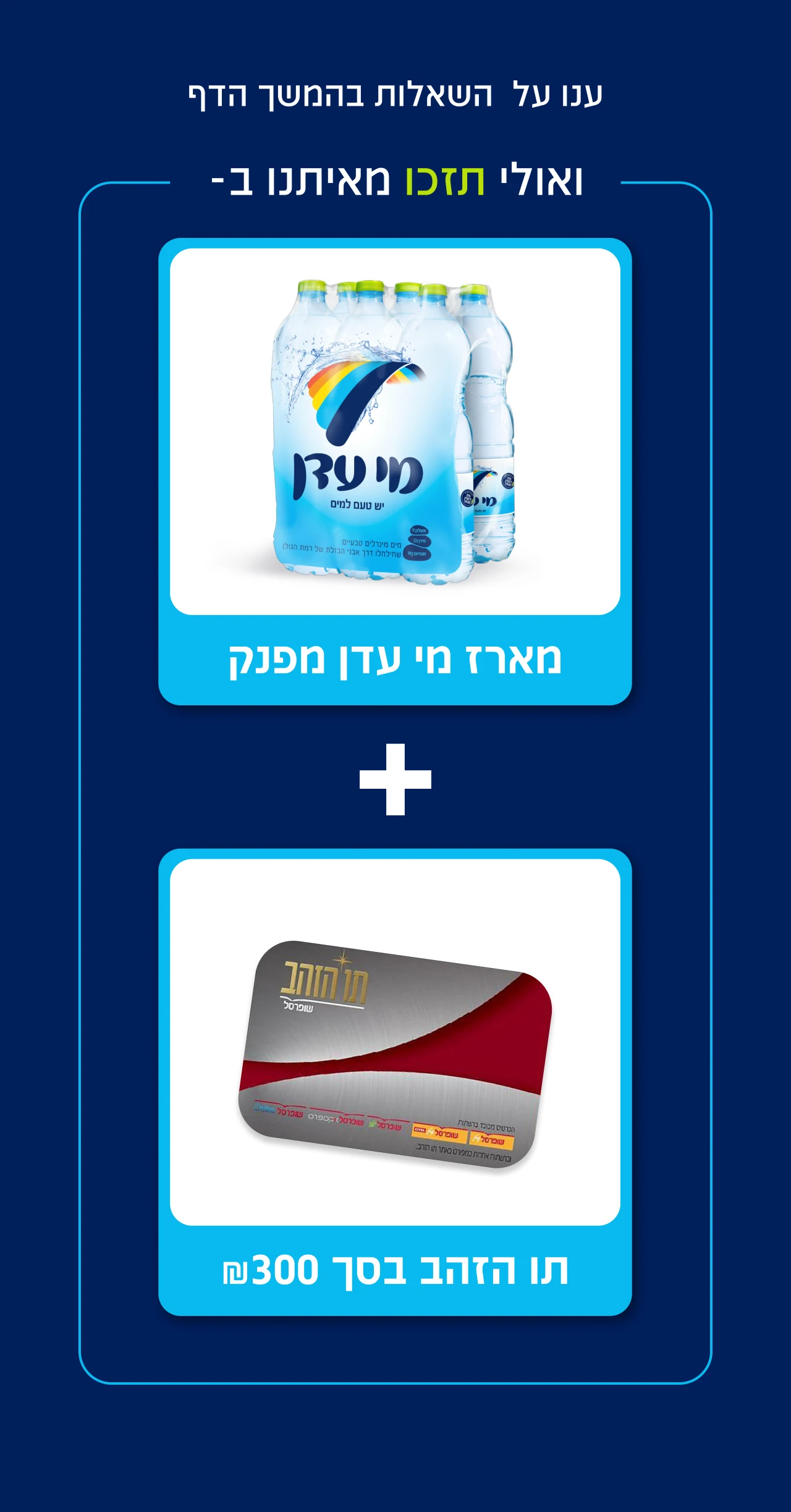 ענו על השאלות בהמשך הדף ואולי תזכו מאיתנו - כרטיס תו הזהב בסך 300 ₪ ומארז מי עדן מפנק
