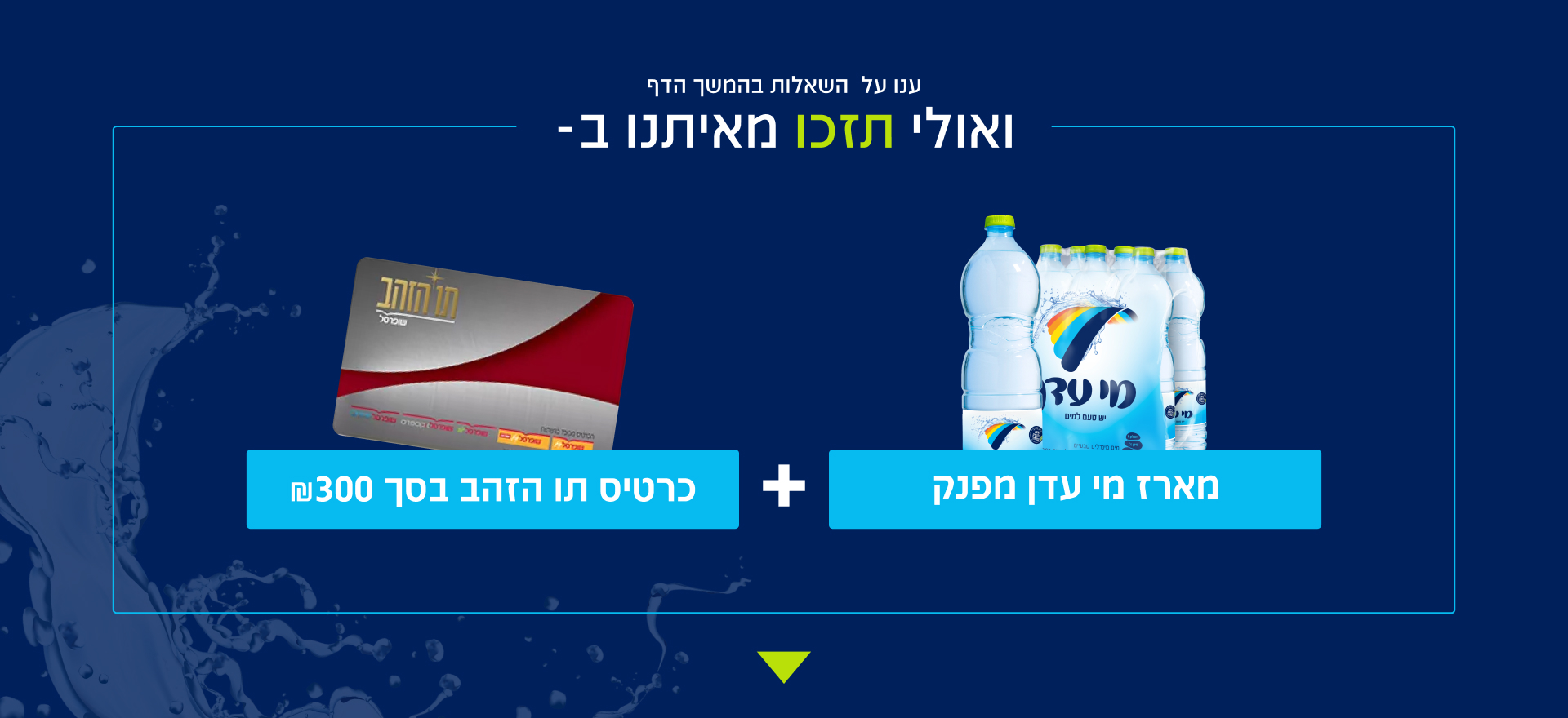 ענו על השאלות בהמשך הדף ואולי תזכו מאיתנו - כרטיס תו הזהב בסך 300 ₪ ומארז מי עדן מפנק